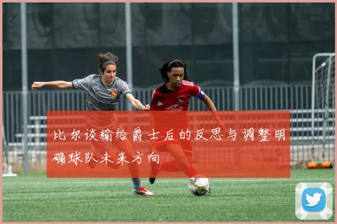 比尔谈输给爵士后的反思与调整明确球队未来方向