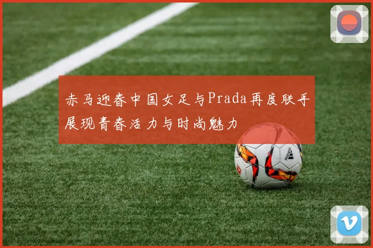 赤马迎春中国女足与Prada再度联手展现青春活力与时尚魅力