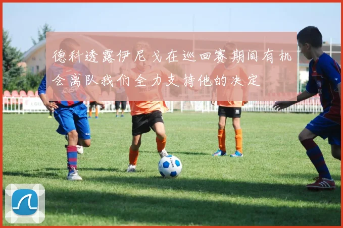 德科透露伊尼戈在巡回赛期间有机会离队我们全力支持他的决定