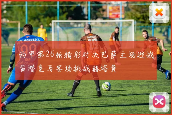 西甲第26轮精彩对决巴萨主场迎战黄潜皇马客场挑战赫塔费