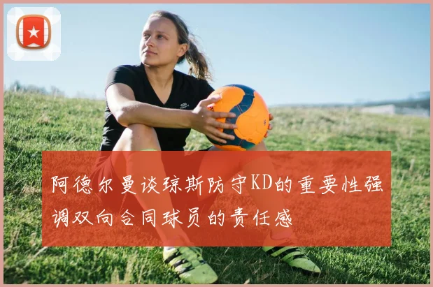 阿德尔曼谈琼斯防守KD的重要性强调双向合同球员的责任感