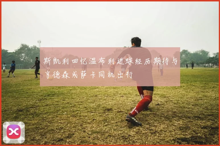 斯凯利回忆温布利进球经历期待与亨德森或萨卡同机出行