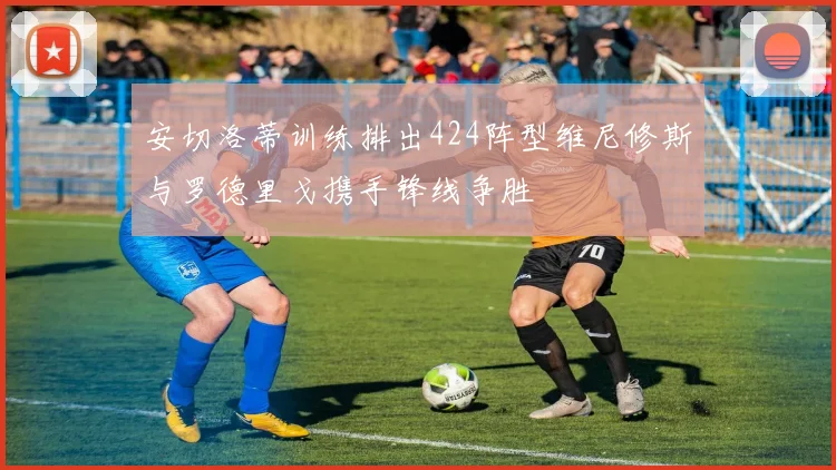 安切洛蒂训练排出424阵型维尼修斯与罗德里戈携手锋线争胜