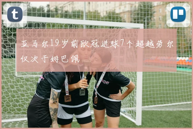亚马尔19岁前欧冠进球7个超越劳尔仅次于姆巴佩