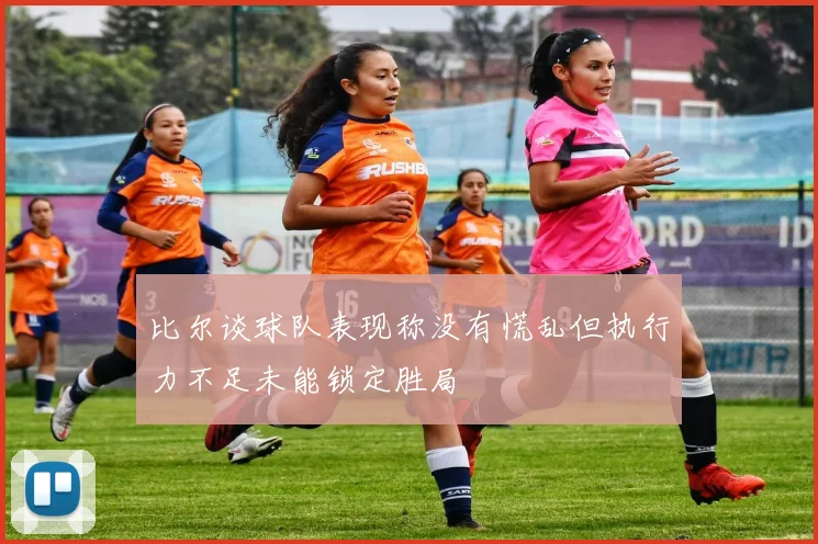 比尔谈球队表现称没有慌乱但执行力不足未能锁定胜局