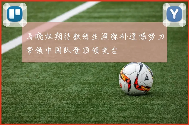 马晓旭期待教练生涯弥补遗憾努力带领中国队登顶领奖台