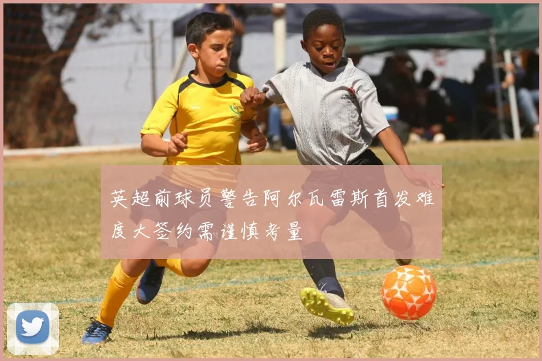英超前球员警告阿尔瓦雷斯首发难度大签约需谨慎考量
