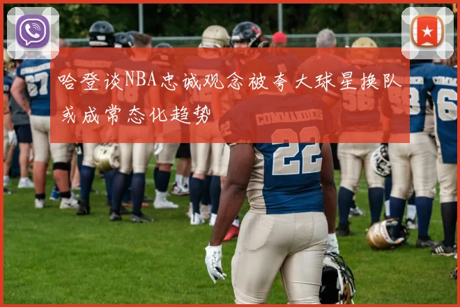 哈登谈NBA忠诚观念被夸大球星换队或成常态化趋势