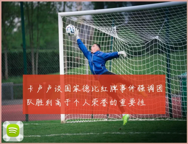 卡卢卢谈国家德比红牌事件强调团队胜利高于个人荣誉的重要性